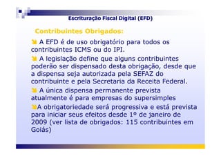 A EFD é de uso obrigatório para todos os
contribuintes ICMS ou do IPI.
A legislação define que alguns contribuintes
poderão ser dispensado desta obrigação, desde que
a dispensa seja autorizada pela SEFAZ do
contribuinte e pela Secretaria da Receita Federal.
A EFD é de uso obrigatório para todos os
contribuintes ICMS ou do IPI.
A legislação define que alguns contribuintes
poderão ser dispensado desta obrigação, desde que
a dispensa seja autorizada pela SEFAZ do
contribuinte e pela Secretaria da Receita Federal.
Contribuintes Obrigados:Contribuintes Obrigados:
Escrituração Fiscal Digital (EFD)
contribuinte e pela Secretaria da Receita Federal.
A única dispensa permanente prevista
atualmente é para empresas do supersimples
A obrigatoriedade será progressiva e está prevista
para iniciar seus efeitos desde 1º de janeiro de
2009 (ver lista de obrigados: 115 contribuintes em
Goiás)
contribuinte e pela Secretaria da Receita Federal.
A única dispensa permanente prevista
atualmente é para empresas do supersimples
A obrigatoriedade será progressiva e está prevista
para iniciar seus efeitos desde 1º de janeiro de
2009 (ver lista de obrigados: 115 contribuintes em
Goiás)
 