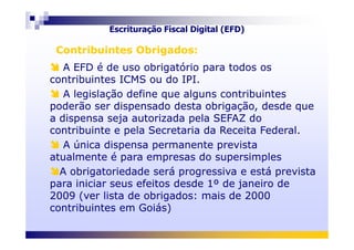 A EFD é de uso obrigatório para todos os
contribuintes ICMS ou do IPI.
A legislação define que alguns contribuintes
poderão ser dispensado desta obrigação, desde que
a dispensa seja autorizada pela SEFAZ do
contribuinte e pela Secretaria da Receita Federal.
A EFD é de uso obrigatório para todos os
contribuintes ICMS ou do IPI.
A legislação define que alguns contribuintes
poderão ser dispensado desta obrigação, desde que
a dispensa seja autorizada pela SEFAZ do
contribuinte e pela Secretaria da Receita Federal.
Contribuintes Obrigados:Contribuintes Obrigados:
Escrituração Fiscal Digital (EFD)
contribuinte e pela Secretaria da Receita Federal.
A única dispensa permanente prevista
atualmente é para empresas do supersimples
A obrigatoriedade será progressiva e está prevista
para iniciar seus efeitos desde 1º de janeiro de
2009 (ver lista de obrigados: mais de 2000
contribuintes em Goiás)
contribuinte e pela Secretaria da Receita Federal.
A única dispensa permanente prevista
atualmente é para empresas do supersimples
A obrigatoriedade será progressiva e está prevista
para iniciar seus efeitos desde 1º de janeiro de
2009 (ver lista de obrigados: mais de 2000
contribuintes em Goiás)
 