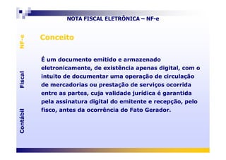 FiscalNF-eFiscalNF-e
ConceitoConceito
É um documento emitido e armazenado
eletronicamente, de existência apenas digital, com o
intuito de documentar uma operação de circulação
É um documento emitido e armazenado
eletronicamente, de existência apenas digital, com o
intuito de documentar uma operação de circulação
NOTA FISCAL ELETRÔNICA – NF-e
ContábilFiscalContábilFiscal
de mercadorias ou prestação de serviços ocorrida
entre as partes, cuja validade jurídica é garantida
pela assinatura digital do emitente e recepção, pelo
fisco, antes da ocorrência do Fato Gerador.
de mercadorias ou prestação de serviços ocorrida
entre as partes, cuja validade jurídica é garantida
pela assinatura digital do emitente e recepção, pelo
fisco, antes da ocorrência do Fato Gerador.
 