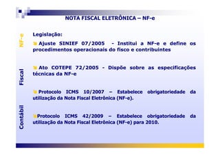 Legislação:
Ajuste SINIEF 07/2005 - Institui a NF-e e define os
procedimentos operacionais do fisco e contribuintes
Ato COTEPE 72/2005 - Dispõe sobre as especificações
técnicas da NF-e
Legislação:
Ajuste SINIEF 07/2005 - Institui a NF-e e define os
procedimentos operacionais do fisco e contribuintes
Ato COTEPE 72/2005 - Dispõe sobre as especificações
técnicas da NF-e
FiscalNF-eFiscalNF-e
NOTA FISCAL ELETRÔNICA – NF-e
Protocolo ICMS 10/2007 – Estabelece obrigatoriedade da
utilização da Nota Fiscal Eletrônica (NF-e).
Protocolo ICMS 42/2009 – Estabelece obrigatoriedade da
utilização da Nota Fiscal Eletrônica (NF-e) para 2010.
Protocolo ICMS 10/2007 – Estabelece obrigatoriedade da
utilização da Nota Fiscal Eletrônica (NF-e).
Protocolo ICMS 42/2009 – Estabelece obrigatoriedade da
utilização da Nota Fiscal Eletrônica (NF-e) para 2010.
ContábilFiscalContábilFiscal
 