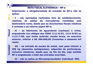 Importante: a obrigatoriedade de emissão de NF-e não se
aplica:
I - nas operações realizadas fora do estabelecimento,
relativas às saídas de mercadorias remetidas sem
destinatário certo, desde que os documentos fiscais relativos
à remessa e ao retorno sejam NF-e;
II – ao fabricante de aguardente (cachaça) e vinho,
enquadrado nos códigos das CNAE 1111-9/01, 1111-9/02 ou
Importante: a obrigatoriedade de emissão de NF-e não se
aplica:
I - nas operações realizadas fora do estabelecimento,
relativas às saídas de mercadorias remetidas sem
destinatário certo, desde que os documentos fiscais relativos
à remessa e ao retorno sejam NF-e;
II – ao fabricante de aguardente (cachaça) e vinho,
enquadrado nos códigos das CNAE 1111-9/01, 1111-9/02 ou
FiscalNF-eFiscalNF-e
NOTA FISCAL ELETRÔNICA – NF-e
enquadrado nos códigos das CNAE 1111-9/01, 1111-9/02 ou
1112-7/00, que tenha auferido receita bruta, no exercício
anterior, inferior a R$ 360.000,00 (trezentos e sessenta mil
reais).
III – na entrada de sucata de metal, com peso inferior a
200 kg (duzentos quilogramas), adquirida de particulares,
inclusive catadores, desde que, ao fim do dia, seja emitida
NF-e englobando o total das entradas ocorridas.
IV – não se aplica ao Microempreendedor Individual- MEI.
enquadrado nos códigos das CNAE 1111-9/01, 1111-9/02 ou
1112-7/00, que tenha auferido receita bruta, no exercício
anterior, inferior a R$ 360.000,00 (trezentos e sessenta mil
reais).
III – na entrada de sucata de metal, com peso inferior a
200 kg (duzentos quilogramas), adquirida de particulares,
inclusive catadores, desde que, ao fim do dia, seja emitida
NF-e englobando o total das entradas ocorridas.
IV – não se aplica ao Microempreendedor Individual- MEI.
ContábilFiscalContábilFiscal
 