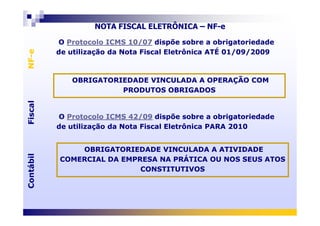O Protocolo ICMS 10/07 dispõe sobre a obrigatoriedade
de utilização da Nota Fiscal Eletrônica ATÉ 01/09/2009
O Protocolo ICMS 10/07 dispõe sobre a obrigatoriedade
de utilização da Nota Fiscal Eletrônica ATÉ 01/09/2009
FiscalNF-eFiscalNF-e
NOTA FISCAL ELETRÔNICA – NF-e
OBRIGATORIEDADE VINCULADA A OPERAÇÃO COM
PRODUTOS OBRIGADOS
OBRIGATORIEDADE VINCULADA A OPERAÇÃO COM
PRODUTOS OBRIGADOS
O Protocolo ICMS 42/09 dispõe sobre a obrigatoriedadeO Protocolo ICMS 42/09 dispõe sobre a obrigatoriedade
ContábilFiscalContábilFiscal
O Protocolo ICMS 42/09 dispõe sobre a obrigatoriedade
de utilização da Nota Fiscal Eletrônica PARA 2010
O Protocolo ICMS 42/09 dispõe sobre a obrigatoriedade
de utilização da Nota Fiscal Eletrônica PARA 2010
OBRIGATORIEDADE VINCULADA A ATIVIDADE
COMERCIAL DA EMPRESA NA PRÁTICA OU NOS SEUS ATOS
CONSTITUTIVOS
OBRIGATORIEDADE VINCULADA A ATIVIDADE
COMERCIAL DA EMPRESA NA PRÁTICA OU NOS SEUS ATOS
CONSTITUTIVOS
 