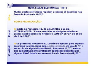 FiscalNF-eFiscalNF-e
NOTA FISCAL ELETRÔNICA – NF-e
Muitas destas atividades repetem produtos já descritos nas
fases do Protocolo 10/07.
HOUVE PRORROGAÇÃO?
Existe no Protocolo 42/09 um ARTIGO que diz
LITERALMENTE: ‘Ficam mantidas as obrigatoriedades e
prazos estabelecidos no Protocolo ICMS nº 10/07, de 18 de
Muitas destas atividades repetem produtos já descritos nas
fases do Protocolo 10/07.
HOUVE PRORROGAÇÃO?
Existe no Protocolo 42/09 um ARTIGO que diz
LITERALMENTE: ‘Ficam mantidas as obrigatoriedades e
prazos estabelecidos no Protocolo ICMS nº 10/07, de 18 de
ContábilFiscalContábilFiscal
prazos estabelecidos no Protocolo ICMS nº 10/07, de 18 de
abril de 2007′;
Os prazos do Protocolo 42/09 não se aplicam para aquelas
empresas já alcançadas pela obrigatoriedade de uso da NF-e
em razão de algum dispositivo do Protocolo 10/07, mesmo
que cumulativamente pratiquem operações descritas por
alguma CNAE listada no anexo único do Protocolo 42/09.”
prazos estabelecidos no Protocolo ICMS nº 10/07, de 18 de
abril de 2007′;
Os prazos do Protocolo 42/09 não se aplicam para aquelas
empresas já alcançadas pela obrigatoriedade de uso da NF-e
em razão de algum dispositivo do Protocolo 10/07, mesmo
que cumulativamente pratiquem operações descritas por
alguma CNAE listada no anexo único do Protocolo 42/09.”
 