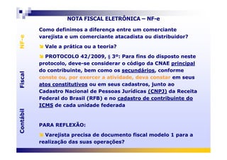 FiscalNF-eFiscalNF-e
NOTA FISCAL ELETRÔNICA – NF-e
Como definimos a diferença entre um comerciante
varejista e um comerciante atacadista ou distribuidor?
Vale a prática ou a teoria?
PROTOCOLO 42/2009, § 3º: Para fins do disposto neste
protocolo, deve-se considerar o código da CNAE principal
do contribuinte, bem como os secundários, conforme
conste ou, por exercer a atividade, deva constar em seus
Como definimos a diferença entre um comerciante
varejista e um comerciante atacadista ou distribuidor?
Vale a prática ou a teoria?
PROTOCOLO 42/2009, § 3º: Para fins do disposto neste
protocolo, deve-se considerar o código da CNAE principal
do contribuinte, bem como os secundários, conforme
conste ou, por exercer a atividade, deva constar em seus
ContábilFiscalContábilFiscal
atos constitutivos ou em seus cadastros, junto ao
Cadastro Nacional de Pessoas Jurídicas (CNPJ) da Receita
Federal do Brasil (RFB) e no cadastro de contribuinte do
ICMS de cada unidade federada
PARA REFLEXÃO:
Varejista precisa de documento fiscal modelo 1 para a
realização das suas operações?
atos constitutivos ou em seus cadastros, junto ao
Cadastro Nacional de Pessoas Jurídicas (CNPJ) da Receita
Federal do Brasil (RFB) e no cadastro de contribuinte do
ICMS de cada unidade federada
PARA REFLEXÃO:
Varejista precisa de documento fiscal modelo 1 para a
realização das suas operações?
 