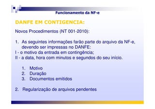 Funcionamento da NF-e
DANFE EM CONTIGENCIA:
Novos Procedimentos (NT 001-2010):
1. As seguintes informações farão parte do arquivo da NF-e,
devendo ser impressas no DANFE:
I - o motivo da entrada em contingência;
DANFE EM CONTIGENCIA:
Novos Procedimentos (NT 001-2010):
1. As seguintes informações farão parte do arquivo da NF-e,
devendo ser impressas no DANFE:
I - o motivo da entrada em contingência;I - o motivo da entrada em contingência;
II - a data, hora com minutos e segundos do seu início.
1. Motivo
2. Duração
3. Documentos emitidos
2. Regularização de arquivos pendentes
I - o motivo da entrada em contingência;
II - a data, hora com minutos e segundos do seu início.
1. Motivo
2. Duração
3. Documentos emitidos
2. Regularização de arquivos pendentes
 