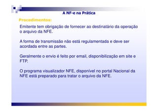 Emitente tem obrigação de fornecer ao destinatário da operação
o arquivo da NFE.
A forma de transmissão não está regulamentada e deve ser
acordada entre as partes.
Geralmente o envio é feito por email, disponibilização em site e
A NF-e na Prática
Procedimentos:Procedimentos:
Geralmente o envio é feito por email, disponibilização em site e
FTP.
O programa visualizador NFE, disponível no portal Nacional da
NFE está preparado para tratar o arquivo da NFE.
 