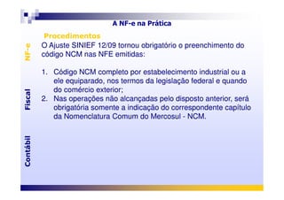 Procedimentos
O Ajuste SINIEF 12/09 tornou obrigatório o preenchimento do
código NCM nas NFE emitidas:
1. Código NCM completo por estabelecimento industrial ou a
ele equiparado, nos termos da legislação federal e quando
do comércio exterior;
2. Nas operações não alcançadas pelo disposto anterior, será
Procedimentos
O Ajuste SINIEF 12/09 tornou obrigatório o preenchimento do
código NCM nas NFE emitidas:
1. Código NCM completo por estabelecimento industrial ou a
ele equiparado, nos termos da legislação federal e quando
do comércio exterior;
2. Nas operações não alcançadas pelo disposto anterior, será
FiscalNF-eFiscalNF-e
A NF-e na Prática
2. Nas operações não alcançadas pelo disposto anterior, será
obrigatória somente a indicação do correspondente capítulo
da Nomenclatura Comum do Mercosul - NCM.
2. Nas operações não alcançadas pelo disposto anterior, será
obrigatória somente a indicação do correspondente capítulo
da Nomenclatura Comum do Mercosul - NCM.
ContábilFiscalContábilFiscal
 