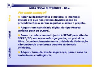 Por onde começo?Por onde começo?
Reler cuidadosamente o material e manuais
oficiais até que não restem dúvidas sobre os
procedimentos a serem seguidos e sobre o projeto.
Adquirir um certificado digital do tipo Pessoa
Jurídica (ePJ ou eCNPJ).
Fazer o credenciamento junto à SEFAZ pelo site da
Reler cuidadosamente o material e manuais
oficiais até que não restem dúvidas sobre os
procedimentos a serem seguidos e sobre o projeto.
Adquirir um certificado digital do tipo Pessoa
Jurídica (ePJ ou eCNPJ).
Fazer o credenciamento junto à SEFAZ pelo site da
FiscalNF-eFiscalNF-e
NOTA FISCAL ELETRÔNICA – NF-e
Fazer o credenciamento junto à SEFAZ pelo site da
SEFAZ/GO, em www.sefaz.go.gov.br, no portal da
NF-e. O credenciamento numa Unidade da Federação
não credencia a empresa perante as demais
Unidades.
Adquirir formulários de segurança, para o caso da
emissão em contingência.
Fazer o credenciamento junto à SEFAZ pelo site da
SEFAZ/GO, em www.sefaz.go.gov.br, no portal da
NF-e. O credenciamento numa Unidade da Federação
não credencia a empresa perante as demais
Unidades.
Adquirir formulários de segurança, para o caso da
emissão em contingência.
ContábilFiscalContábilFiscal
 