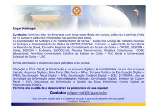 Edgar Madruga:
Currículo: Administrador de Empresas com larga experiência em cursos, palestras e perícias (Mais
de 40 cursos e palestras ministradas nos ultimos dois anos).
Ex-Coordenador do Sintegra e ex-representante da SEFAZ – Goiás nos Grupos de Trabalho nacional
do Sintegra e Processamento de Dados da COTEPE/CONFAZ. Instrutor e palestrante da Secretaria
da Fazenda de Goiás, Conselho Regional de Contabilidade do Estado de Goiás – CRCGO, SESCON -
Goiás, SESCON – Sudoeste, SINCODIVE, Floresta Treinamentos, Objetiva Consultores, COBO
educacional, Pontifícia Universidade Católica do Estado de Goiás – PUC Goiás e Universidade
Estadual de Goiás – UEG.
Contato: edgar-mtj@ig.com.br
“Sou um com Aquele que é a Essência de tudo e que está presente em toda parte”
Masaharu Taniguchi
Estadual de Goiás – UEG.
Temas abordados e disponíveis para palestras e/ou cursos:
Educação e Ética Fiscal; A fiscalização e os arquivos digitais; A contabilidade na era dos arquivos
digitais; Arquivos Digitais; Nota Fiscal Eletrônica – NF-e; Sistema Publico de Escrituração Digital –
SPED; Escrituração Fiscal Digital – EFD; Escrituração Contábil Digital – ECD; SINTEGRA; Uso da
tecnologia da Informação pelas Administrações Públicas; Certificação Digital; Emissor de Cupom
Fiscal – ECF; Segurança da Informação e Gestão do Risco Eletrônico; Direito Digital na
Administração Pública.
Permita-me auxiliá-lo a desenvolver os potenciais de sua equipe!
 