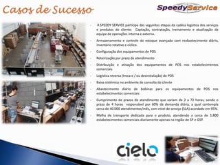 •   A SPEEDY SERVICE participa das seguintes etapas da cadeia logística dos serviços
    e produtos do cliente: Captação, contratação, treinamento e atualização da
    equipe de operações interna e externa.
•   Armazenamento e controle do estoque avançado com reabastecimento diário,
    inventário rotativo e cíclico.
•   Configuração dos equipamentos de POS
•   Roteirização por prazo de atendimento
•   Distribuição e ativação dos equipamentos de POS nos estabelecimentos
    comerciais
•   Logística reversa (troca e / ou desinstalação) de POS
•   Baixa sistêmica no ambiente de consulta do cliente
•   Abastecimento diário de bobinas para os equipamentos de POS nos
    estabelecimentos comerciais
•   Cumprimento de prazos de atendimento que variam de 2 a 72 horas, sendo o
    prazo de 4 horas responsável por 60% da demanda diária, a qual contempla
    cerca de 40.000 atendimentos/mês, com nível de serviço (SLA) acordado em 95%.
•   Malha de transporte dedicada para o produto, atendendo a cerca de 1.800
    estabelecimentos comerciais diariamente apenas na região de SP e GSP.
 
