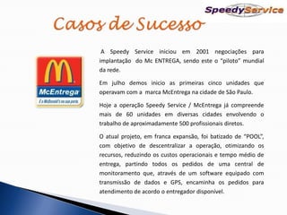 A Speedy Service iniciou em 2001 negociações para
implantação do Mc ENTREGA, sendo este o “piloto” mundial
da rede.

Em julho demos inicio as primeiras cinco unidades que
operavam com a marca McEntrega na cidade de São Paulo.

Hoje a operação Speedy Service / McEntrega já compreende
mais de 60 unidades em diversas cidades envolvendo o
trabalho de aproximadamente 500 profissionais diretos.

O atual projeto, em franca expansão, foi batizado de “POOL”,
com objetivo de descentralizar a operação, otimizando os
recursos, reduzindo os custos operacionais e tempo médio de
entrega, partindo todos os pedidos de uma central de
monitoramento que, através de um software equipado com
transmissão de dados e GPS, encaminha os pedidos para
atendimento de acordo o entregador disponível.
 