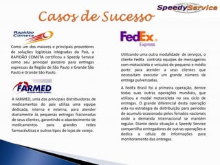 Como um dos maiores e principais provedores
de soluções logísticas integradas do País, a
                                                   Utilizando uma outra modalidade de serviços, o
RAPIDÃO COMETA certificou a Speedy Service
                                                   cliente FedEx contrata equipes de mensageiros
como seu principal parceiro para entregas
                                                   com motocicleta e veículos de pequeno e médio
expressas da Região de São Paulo e Grande São
                                                   porte para atender a seus clientes que
Paulo e Grande São Paulo.
                                                   necessitam executar um grande número de
                                                   entrega pulverizadas.
                                                   A FedEx Brasil foi a primeira operação, dentre
                                                   todas suas outras operações mundiais, que
A FARMED, uma das principais distribuidoras de     utilizou o modal motocicleta no seu ciclo de
medicamentos do país utiliza uma equipe            entregas. O grande diferencial desta operação
dedicada, interna e externa, para atender          esta na estratégia de distribuição para períodos
diariamente às pequenas entregas fracionadas       de acumulo ocasionado pelos feriados nacionais
de seus clientes, garantindo o abastecimento de    onde a demanda internacional se mantém
medicamentos         para     grandes      redes   regular. Diante desta situação a Speedy Service
farmacêuticas e outros tipos de lojas de varejo.   compartilha entregadores de outras operações e
                                                   dedica a célula de informações para
                                                   monitoramento das entregas.
 