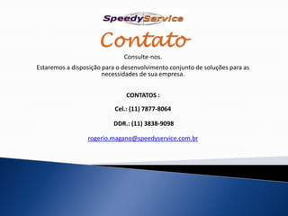Consulte-nos.
Estaremos a disposição para o desenvolvimento conjunto de soluções para as
                       necessidades de sua empresa.


                               CONTATOS :

                           Cel.: (11) 7877-8064

                          DDR.: (11) 3838-9098

                 rogerio.magano@speedyservice.com.br
 