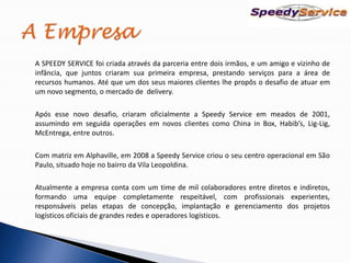 A SPEEDY SERVICE foi criada através da parceria entre dois irmãos, e um amigo e vizinho de
infância, que juntos criaram sua primeira empresa, prestando serviços para a área de
recursos humanos. Até que um dos seus maiores clientes lhe propôs o desafio de atuar em
um novo segmento, o mercado de delivery.

Após esse novo desafio, criaram oficialmente a Speedy Service em meados de 2001,
assumindo em seguida operações em novos clientes como China in Box, Habib’s, Lig-Lig,
McEntrega, entre outros.

Com matriz em Alphaville, em 2008 a Speedy Service criou o seu centro operacional em São
Paulo, situado hoje no bairro da Vila Leopoldina.

Atualmente a empresa conta com um time de mil colaboradores entre diretos e indiretos,
formando uma equipe completamente respeitável, com profissionais experientes,
responsáveis pelas etapas de concepção, implantação e gerenciamento dos projetos
logísticos oficiais de grandes redes e operadores logísticos.
 