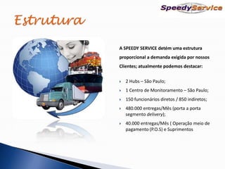 A SPEEDY SERVICE detém uma estrutura
proporcional a demanda exigida por nossos
Clientes; atualmente podemos destacar:


   2 Hubs – São Paulo;
   1 Centro de Monitoramento – São Paulo;
   150 funcionários diretos / 850 indiretos;
   480.000 entregas/Mês (porta a porta
    segmento delivery);
   40.000 entregas/Mês ( Operação meio de
    pagamento (P.O.S) e Suprimentos
 