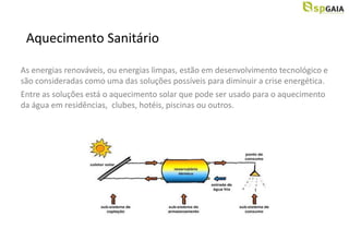 Aquecimento Sanitário

As energias renováveis, ou energias limpas, estão em desenvolvimento tecnológico e
são consideradas como uma das soluções possíveis para diminuir a crise energética.
Entre as soluções está o aquecimento solar que pode ser usado para o aquecimento
da água em residências, clubes, hotéis, piscinas ou outros.
 