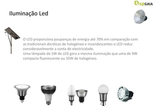 Iluminação Led


    O LED proporciona poupanças de energia até 70% em comparação com
    as tradicionais dicróicas de halogéneo e incandescentes o LED reduz
    consideravelmente a conta de electricidade.
    Uma lâmpada de 5W de LED gera a mesma iluminação que uma de 9W
    compacta fluorescente ou 35W de halogéneo.
 