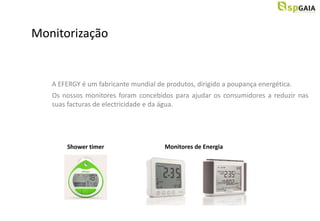 Monitorização


   A EFERGY é um fabricante mundial de produtos, dirigido a poupança energética.
   Os nossos monitores foram concebidos para ajudar os consumidores a reduzir nas
   suas facturas de electricidade e da água.




       Shower timer                    Monitores de Energia
 