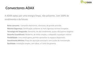 Convectores ADAX
A ADAX optou por uma energia limpa, não poluente, com 100% de
rendimento e do futuro:

  Baixo consumo: Comando electrónico, silencioso, de grande precisão.
  Máxima Segurança: Certificação conforme as mais rigorosas normas Europeias.
  Tecnologia de Vanguarda: Elemento, de alto rendimento, quase não queima oxigénio.
  Desenho Escandinavo: Moderno, de linhas simples, e adaptado a qualquer interior.
  Flexibilidade: Uma ampla gama, permite aproveitar os espaços disponíveis.
  Investimento Mínimo: Preço de aquisição acessível e sem custos de manutenção.
  Qualidade: Instalação simples, sem obras, e 5 anos de garantia.
 