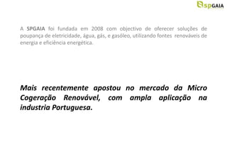 A SPGAIA foi fundada em 2008 com objectivo de oferecer soluções de
poupança de eletricidade, água, gás, e gasóleo, utilizando fontes renováveis de
energia e eficiência energética.




Mais recentemente apostou no mercado da Micro
Cogeração Renovável, com ampla aplicação na
industria Portuguesa.
 