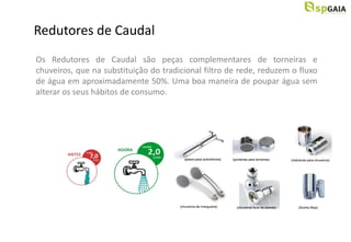 Redutores de Caudal
Os Redutores de Caudal são peças complementares de torneiras e
chuveiros, que na substituição do tradicional filtro de rede, reduzem o fluxo
de água em aproximadamente 50%. Uma boa maneira de poupar água sem
alterar os seus hábitos de consumo.
 