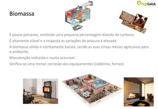 Biomassa


É pouco poluente, emitindo uma pequena percentagem dióxido de carbono.
É altamente viável e a resposta as variações de procura é elevada.
A biomassa sólida é estritamente barata, sendo as suas cinzas menos agressivas para
o ambiente.
Manutenção reduzida e muito acessível.
Verifica-se uma menor corrosão dos equipamentos (caldeiras, fornos)
 