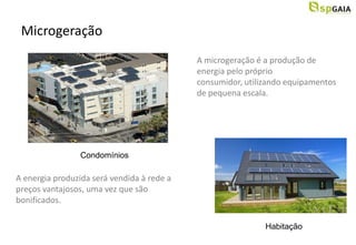 Microgeração
                                            A microgeração é a produção de
                                            energia pelo próprio
                                            consumidor, utilizando equipamentos
                                            de pequena escala.




                 Condomínios

A energia produzida será vendida à rede a
preços vantajosos, uma vez que são
bonificados.

                                                             Habitação
 