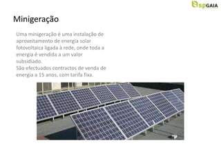 Minigeração
Uma minigeração é uma instalação de
aproveitamento de energia solar
fotovoltaica ligada à rede, onde toda a
energia é vendida a um valor
subsidiado.
São efectuados contractos de venda de
energia a 15 anos, com tarifa fixa.
 