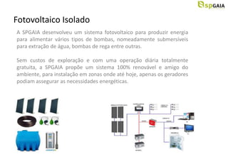 Fotovoltaico Isolado
A SPGAIA desenvolveu um sistema fotovoltaico para produzir energia
para alimentar vários tipos de bombas, nomeadamente submersíveis
para extração de água, bombas de rega entre outras.

Sem custos de exploração e com uma operação diária totalmente
gratuita, a SPGAIA propõe um sistema 100% renovável e amigo do
ambiente, para instalação em zonas onde até hoje, apenas os geradores
podiam assegurar as necessidades energéticas.
 