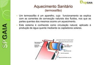 Aquecimento Sanitário
                          (termossifão)
   Um termossifão é um aparelho, cujo funcionamento se explica
    com as correntes de convecção naturais dos fluidos, nos que as
    partes quentes dos mesmos ocorre um aquecimento.
   Este sistema é conhecido como circulação natural, aplicado à
    produção de água quente mediante os captadores solares.
 