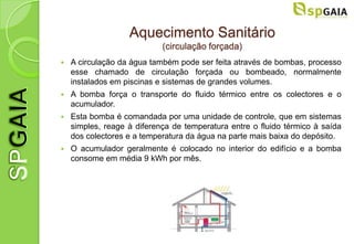 Aquecimento Sanitário
                            (circulação forçada)
   A circulação da água também pode ser feita através de bombas, processo
    esse chamado de circulação forçada ou bombeado, normalmente
    instalados em piscinas e sistemas de grandes volumes.
   A bomba força o transporte do fluido térmico entre os colectores e o
    acumulador.
   Esta bomba é comandada por uma unidade de controle, que em sistemas
    simples, reage à diferença de temperatura entre o fluido térmico à saída
    dos colectores e a temperatura da água na parte mais baixa do depósito.
   O acumulador geralmente é colocado no interior do edifício e a bomba
    consome em média 9 kWh por mês.
 
