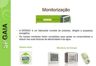 Monitorização



   A EFERGY é um fabricante mundial de produtos, dirigido a poupança
    energética.
   Os nossos monitores foram concebidos para ajudar os consumidores a
    reduzir nas suas facturas de electricidade e da agua.


    Shower timer                     Monitores de Energia
 