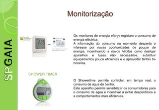 Monitorização

                Os monitores de energia efergy registam o consumo de
                energia eléctrica.
                A informação do consumo no momento desperta o
                interesse por novas oportunidades de poupar de
                energia, incentivando a novos hábitos como desligar
                aparelhos e luzes não necessários, substituir
                equipamentos pouco eficientes e o aproveitar tarifas bi-
                horarias.


SHOWER TIMER
                O Showertime permite controlar, em tempo real, o
                consumo de agua do banho.
                Este aparelho permite sensibilizar os consumidores para
                o consumo de agua e incentivar a evitar desperdícios e
                a comportamentos mais eficientes.
 