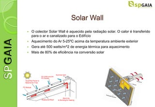 Solar Wall
   O colector Solar Wall é aquecido pela radiação solar. O calor é transferido
    para o ar e canalizado para o Edifício
   Aquecimento do Ar 5-25ºC acima da temperatura ambiente exterior
   Gera até 500 watts/m^2 de energia térmica para aquecimento
   Mais de 80% de eficiência na conversão solar
 