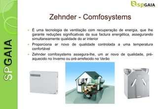 Zehnder - Comfosystems
   É uma tecnologia de ventilação com recuperação de energia, que lhe
    garante reduções significativas da sua factura energética, assegurando
    simultaneamente qualidade do ar interior
   Proporciona ar novo de qualidade controlada a uma temperatura
    confortável
   Zehnder comfosystems assegura-lhe, um ar novo de qualidade, pré-
    aquecido no Inverno ou pré-arrefecido no Verão
 