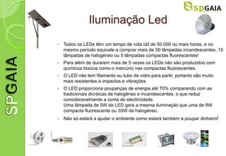 Iluminação Led
   Todos os LEDs têm um tempo de vida útil de 50.000 ou mais horas, e no
    mesmo período equivale a comprar mais de 50 lâmpadas incandescentes, 15
    lâmpadas de halogéneo ou 5 lâmpadas compactas fluorescentes!
   Para além de durarem mais de 5 vezes os LEDs não são produzidos com
    químicos tóxicos como o mercúrio nas compactas fluorescentes.
   O LED não tem filamento ou tubo de vidro para partir, portanto são muito
    mais resistentes a impactos e vibrações
   O LED proporciona poupanças de energia até 70% comparando com as
    tradicionais dicróicas de halogéneo e incandescentes, o que reduz
    consideravelmente a conta de electricidade.
    Uma lâmpada de 5W de LED gera a mesma iluminação que uma de 9W
    compacta fluorescente ou 35W de halogéneo.
   Não só estará a ajudar o ambiente como estará também a poupar dinheiro!
 