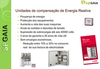 Unidades de compensação de Energia Reativa
    Poupança de energia
    Protecção dos equipamentos
    Aumenta a vida das suas maquinas
    Anula as subidas e descidas de tensão
    Supressão de sobrecargas até aos 40000 volts
    3 anos de garantia e 20 anos de vida útil
    Sem encargos económicos.
     ◦ Redução entre 10% e 30% no consumo
     ◦ real da sua factura de electricidade
 