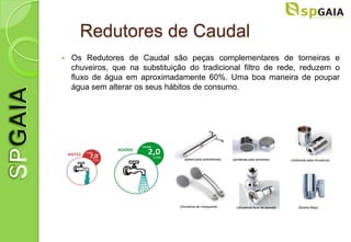 Redutores de Caudal
   Os Redutores de Caudal são peças complementares de torneiras e
    chuveiros, que na substituição do tradicional filtro de rede, reduzem o
    fluxo de água em aproximadamente 60%. Uma boa maneira de poupar
    água sem alterar os seus hábitos de consumo.
 