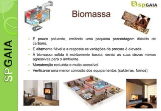Biomassa

   É pouco poluente, emitindo uma pequena percentagem dióxido de
    carbono.
   É altamente fiável e a resposta as variações de procura é elevada.
   A biomassa solida é estritamente barata, sendo as suas cinzas menos
    agressivas para o ambiente.
   Manutenção reduzida e muito acessível.
   Verifica-se uma menor corrosão dos equipamentos (caldeiras, fornos)
 