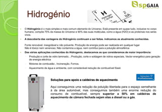 Hidrogénio
   O Hidrogénio é o mais simples e mais comum elemento do Universo. Está presente em quase tudo, inclusive no corpo
    humano, compõe 75% da massa do Universo e 90% das suas moléculas, como a água (H2O) e as proteínas nos seres
    vivos.
   A descoberta das vantagens do Hidrogénio continuam a ser feitas. indicamos as atualmente conhecidas.

    Fonte renovável, inesgotável e não poluente. Produção de energia pode ser realizada em qualquer lugar
    Não é tóxico nem venenoso. Não contamina a água, nem contribui para a poluição atmosférica
   Das várias aplicações conhecidas do Hidrogenio, destacamos as que consideramos de maior importância:
    ◦   Produção e corte de vidro laminado, . Produção, corte e soldagem de vidros especiais, Vector energético para geração
        de energia eléctrica
    ◦   Motores de combustão , Incineração, Fornos.
    ◦   Aquecimento de água e ambiente, com considerável redução de combustível fóssil.



                          Soluções para apoio a caldeiras de aquecimento

                          Aqui conseguimos uma redução da poluição libertada para o espaço semelhante
                          à da área automóvel, mas conseguimos também uma enorme redução do
                          consumo de combustível, sempre superior a 50% em caldeiras de
                          aquecimento de câmara fechada sejam elas a diesel ou a gás.
 