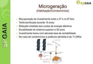 Microgeração
                   (Habitação/Condomínios)

   Recuperação do investimento entre o 5º e no 6º Ano
   Tarifa bonificada durante 15 anos
   Redução imediata dos custos de energia eléctrica
   Durabilidade do sistema superior a 30 anos
   Investimento baixo com elevada taxa de rentabilidade
   No caso de condomínios a potência admitida é de 11.04Kw
 