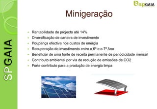 Minigeração
   Rentabilidade de projecto até 14%
   Diversificação de carteira de investimento
   Poupança efectiva nos custos de energia
   Recuperação do investimento entre o 6º e o 7º Ano
   Beneficiar de uma fonte de receita permanente de periodicidade mensal
   Contributo ambiental por via de redução de emissões de CO2
   Forte contributo para a produção de energia limpa
 