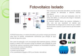 Fotovoltaico Isolado
                                                                Para zonas em que não existe rede elétrica uma das soluções
                                                                para produção de eletricidade é utilizando sistemas
                                                                fotovoltaicos.
                                                                Este tipo de sistemas é ideal para localizações onde não
                                                                existe rede elétrica, ou onde para esta chegar é necessário
                                                                investimentos elevados.
                                                                Os sistemas isolados diferem dos sistemas interligados à
                                                                rede, uma vez que necessitam de baterias para
                                                                armazenamento da energia para as horas em que o sistema
                                                                não se encontra a produzir ou para horas em que não existem
                                                                consumos.



A SPGAIA desenvolveu um sistema fotovoltaico para produzir energia para alimentar
vários tipos de bombas, nomeadamente submersíveis para extração de água,
bombas de rega entre outras.

Sem custos de exploração e com uma operação diária totalmente gratuita, a SPGAIA
propõe um sistema 100% renovável e amigo do ambiente, para instalação em zonas
onde até hoje, apenas os geradores podiam assegurar as necessidades energéticas.
o Para locais sem acesso à rede elétrica
o Funcionamento automático
o Controlo nível do tanque
o Com possibilidade de ligação a 230V (p.ex Gerador, rede elétrica)
 