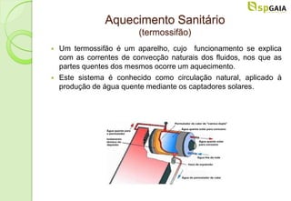 Aquecimento Sanitário
                          (termossifão)
   Um termossifão é um aparelho, cujo funcionamento se explica
    com as correntes de convecção naturais dos fluidos, nos que as
    partes quentes dos mesmos ocorre um aquecimento.
   Este sistema é conhecido como circulação natural, aplicado à
    produção de água quente mediante os captadores solares.
 