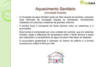 Aquecimento Sanitário
                            (circulação forçada)
   A circulação da água também pode ser feita através de bombas, processo
    esse chamado de circulação forçada ou bombeado, normalmente
    instalados em piscinas e sistemas de grandes volumes.
   A bomba força o transporte do fluido térmico entre os colectores e o
    acumulador.
   Esta bomba é comandada por uma unidade de controle, que em sistemas
    simples, reage à diferença de temperatura entre o fluido térmico à saída
    dos colectores e a temperatura da água na parte mais baixa do depósito.
   O acumulador geralmente é colocado no interior do edifício e a bomba
    consome em média 9 kWh por mês.
 