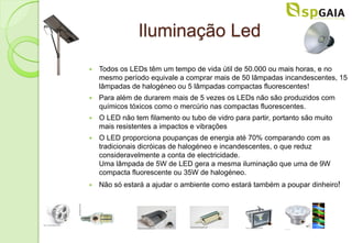 Iluminação Led
   Todos os LEDs têm um tempo de vida útil de 50.000 ou mais horas, e no
    mesmo período equivale a comprar mais de 50 lâmpadas incandescentes, 15
    lâmpadas de halogéneo ou 5 lâmpadas compactas fluorescentes!
   Para além de durarem mais de 5 vezes os LEDs não são produzidos com
    químicos tóxicos como o mercúrio nas compactas fluorescentes.
   O LED não tem filamento ou tubo de vidro para partir, portanto são muito
    mais resistentes a impactos e vibrações
   O LED proporciona poupanças de energia até 70% comparando com as
    tradicionais dicróicas de halogéneo e incandescentes, o que reduz
    consideravelmente a conta de electricidade.
    Uma lâmpada de 5W de LED gera a mesma iluminação que uma de 9W
    compacta fluorescente ou 35W de halogéneo.
   Não só estará a ajudar o ambiente como estará também a poupar dinheiro!
 