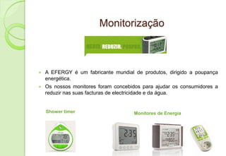 Monitorização



   A EFERGY é um fabricante mundial de produtos, dirigido a poupança
    energética.
   Os nossos monitores foram concebidos para ajudar os consumidores a
    reduzir nas suas facturas de electricidade e da água.


    Shower timer                     Monitores de Energia
 