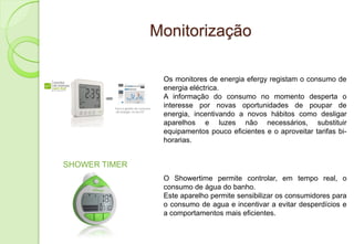 Monitorização

                Os monitores de energia efergy registam o consumo de
                energia eléctrica.
                A informação do consumo no momento desperta o
                interesse por novas oportunidades de poupar de
                energia, incentivando a novos hábitos como desligar
                aparelhos e luzes não necessários, substituir
                equipamentos pouco eficientes e o aproveitar tarifas bi-
                horarias.


SHOWER TIMER
                O Showertime permite controlar, em tempo real, o
                consumo de água do banho.
                Este aparelho permite sensibilizar os consumidores para
                o consumo de agua e incentivar a evitar desperdícios e
                a comportamentos mais eficientes.
 