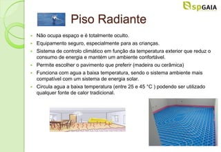 Piso Radiante
   Não ocupa espaço e é totalmente oculto.
   Equipamento seguro, especialmente para as crianças.
   Sistema de controlo climático em função da temperatura exterior que reduz o
    consumo de energia e mantém um ambiente confortável.
   Permite escolher o pavimento que preferir (madeira ou cerâmica)
   Funciona com agua a baixa temperatura, sendo o sistema ambiente mais
    compatível com um sistema de energia solar.
   Circula agua a baixa temperatura (entre 25 e 45 °C ) podendo ser utilizado
    qualquer fonte de calor tradicional.
 