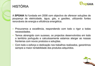 HISTÓRIA

A SPGAIA foi fundada em 2008 com objectivo de oferecer soluções de
poupança de eletricidade, água, gás, e gasóleo, utilizando fontes
renováveis de energia e eficiência energética.

   Procuramos a excelência, respondendo com todo o rigor a todas
    necessidades.
   Temos abrangido com sucesso, os projectos desenvolvidos em todo
    o território português e calculosamente estamos alargar as nossas
    fronteiras com novos produtos e soluções.
   Com todo o esforço e dedicação nos trabalhos realizados, garantimos
    sempre a maior rentabilidade dos produtos adquiridos.
 